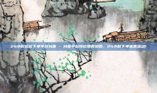 24小时低价下单平台抖音 - 抖音平台特价限时抢购，24小时下单优惠活动!