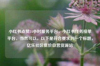 小红书点赞24小时服务平台，小红书任务接单平台，当然可以。以下是符合要求的一个标题，亿乐社区低价自营货源站