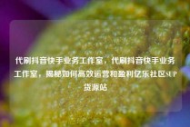 代刷抖音快手业务工作室，代刷抖音快手业务工作室，揭秘如何高效运营和盈利亿乐社区SUP货源站