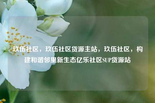 玖伍社区，玖伍社区货源主站，玖伍社区	，构建和谐邻里新生态亿乐社区SUP货源站  第1张