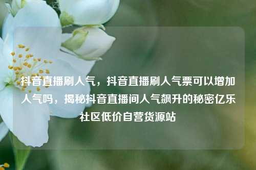 抖音直播刷人气，抖音直播刷人气票可以增加人气吗，揭秘抖音直播间人气飙升的秘密亿乐社区低价自营货源站  第1张