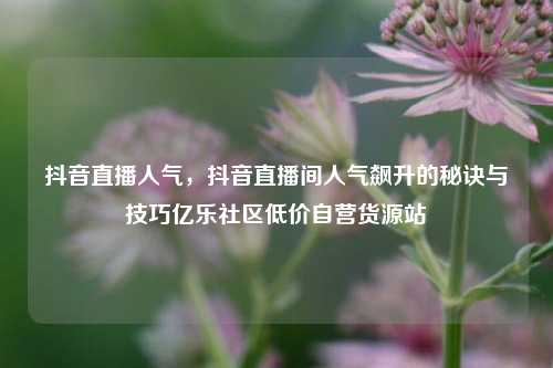 抖音直播人气	，抖音直播间人气飙升的秘诀与技巧亿乐社区低价自营货源站  第1张