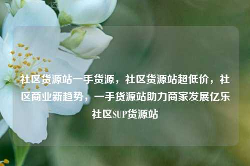 社区货源站一手货源，社区货源站超低价，社区商业新趋势	，一手货源站助力商家发展亿乐社区SUP货源站  第1张