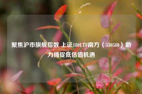 聚焦沪市旗舰指数 上证180ETF南方（530580）助力捕捉低估值机遇  第1张