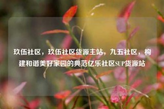 玖伍社区，玖伍社区货源主站，九五社区，构建和谐美好家园的典范亿乐社区SUP货源站